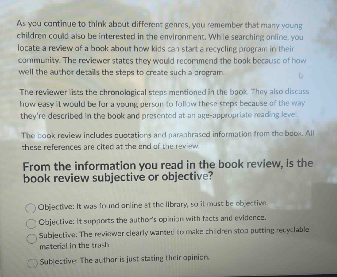 as you continue to think about different genres, you remember that many young children could also be interested in the environment. while searching online, you locate a review of a book about how kids can start a recycling program in their community. the reviewer states they would recommend the book because of how well the author details the steps to create such a program.\nthe reviewer lists the chronological steps mentioned in the book. they also discuss how easy it would be for a young person to follow these steps because of the way theyre described in the book and presented at an age - appropriate reading level.\nthe book review includes quotations and paraphrased information from the book. all these references are cited at the end of the review.\nfrom the information you read in the book review, is the book review subjective or objective?\nobjective: it was found online at the library, so it must be objective.\nobjective: it supports the authors opinion with facts and evidence.\nsubjective: the reviewer clearly wanted to make children stop putting recyclable material in the trash.\nsubjective: the author is just stating their opinion.