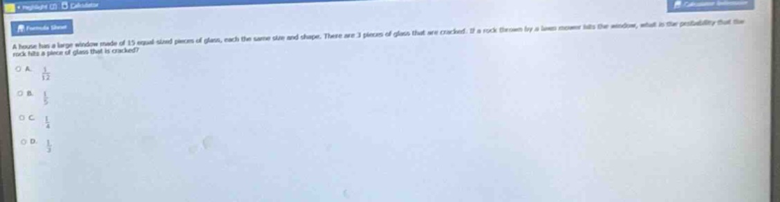 a house has a large window made of 15 equal - sized pieces of glass, each the same size and shape. there are 3 pieces of glass that are cracked. if a rock thrown by a lawn mower hits the window, what is the probability that the rock hits a piece of glass that is cracked?\na. $\frac{1}{12}$\nb. $\frac{1}{5}$\nc. $\frac{1}{4}$\nd. $\frac{1}{3}$