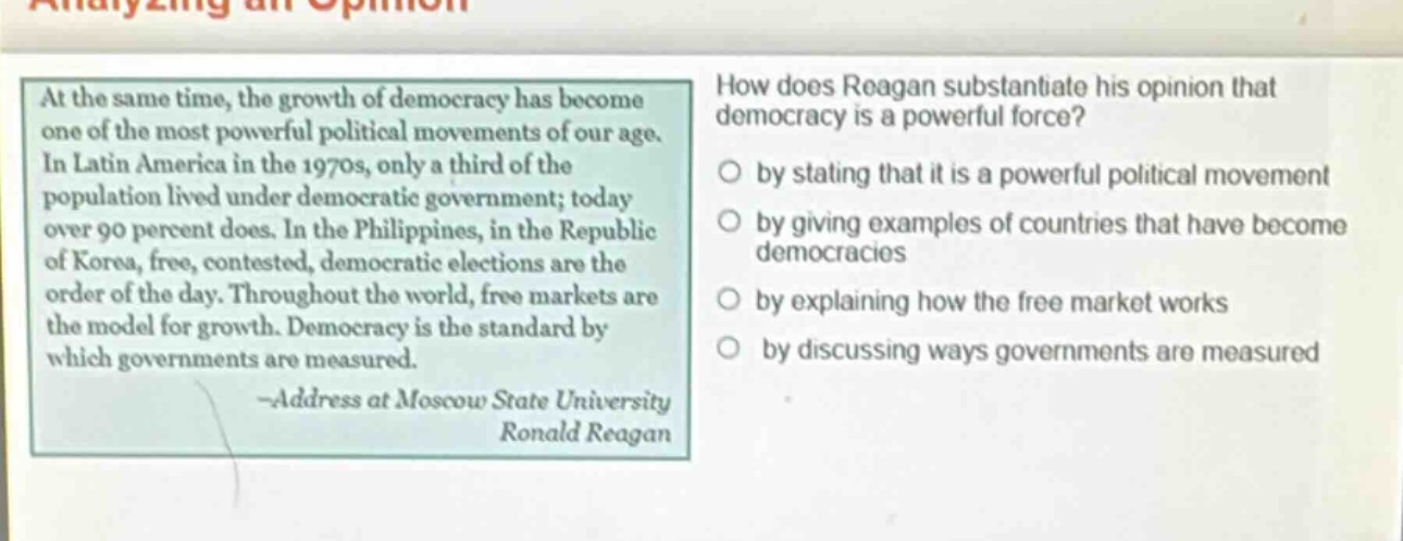 at the same time, the growth of democracy has become one of the most powerful political movements of our age. in latin america in the 1970s, only a third of the population lived under democratic government; today over 90 percent does. in the philippines, in the republic of korea, free, contested, democratic elections are the order of the day. throughout the world, free markets are the model for growth. democracy is the standard by which governments are measured. -address at moscow state university ronald reagan\nhow does reagan substantiate his opinion that democracy is a powerful force?\nby stating that it is a powerful political movement\nby giving examples of countries that have become democracies\nby explaining how the free market works\nby discussing ways governments are measured