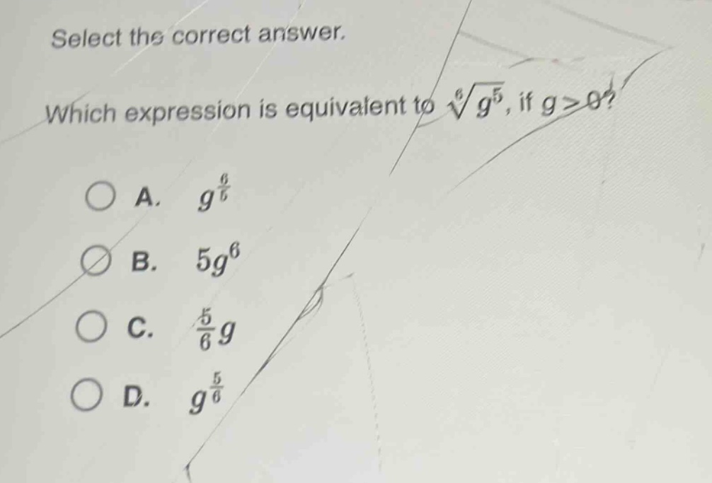 select the correct answer. which expression is equivalent to $sqrt6{g^{5}}$, if $g > 0$?\na. $g^{\frac{6}{5}}$\nb. $5g^{6}$\nc. $\frac{5}{6}g$\nd. $g^{\frac{5}{6}}$
