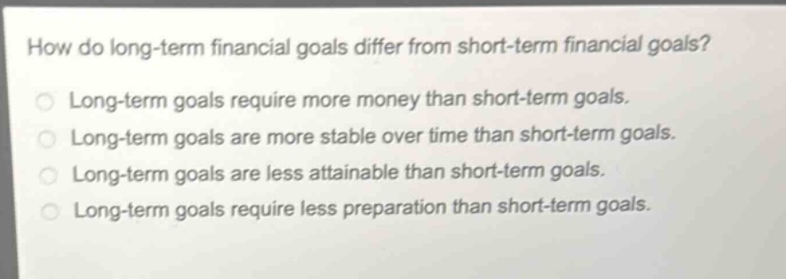 how do long - term financial goals differ from short - term financial goals?\nlong - term goals require more money than short - term goals.\nlong - term goals are more stable over time than short - term goals.\nlong - term goals are less attainable than short - term goals.\nlong - term goals require less preparation than short - term goals.