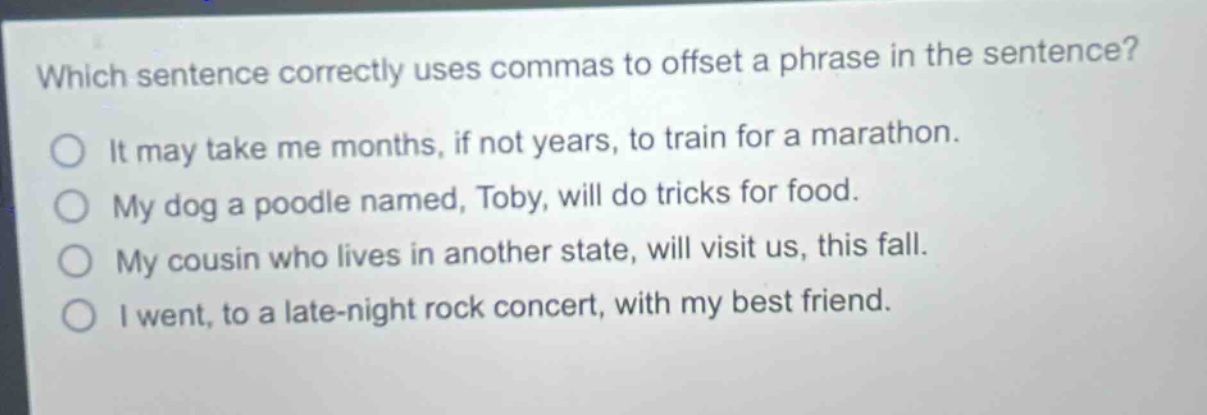which sentence correctly uses commas to offset a phrase in the sentence?\nit may take me months, if not years, to train for a marathon.\nmy dog a poodle named, toby, will do tricks for food.\nmy cousin who lives in another state, will visit us, this fall.\ni went, to a late - night rock concert, with my best friend.