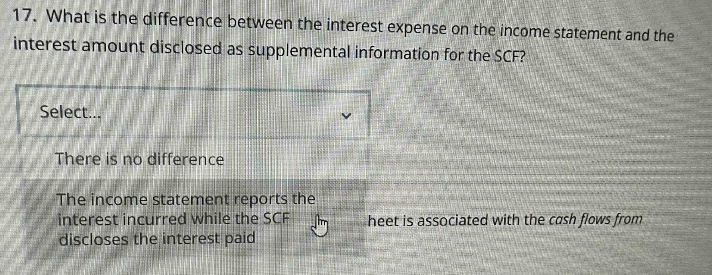 17. what is the difference between the interest expense on the income statement and the interest amount disclosed as supplemental information for the scf? select... there is no difference the income statement reports the interest incurred while the scf discloses the interest paid