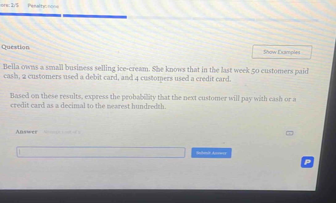 bella owns a small business selling ice - cream. she knows that in the last week 50 customers paid cash, 2 customers used a debit card, and 4 customers used a credit card. based on these results, express the probability that the next customer will pay with cash or a credit card as a decimal to the nearest hundredth.