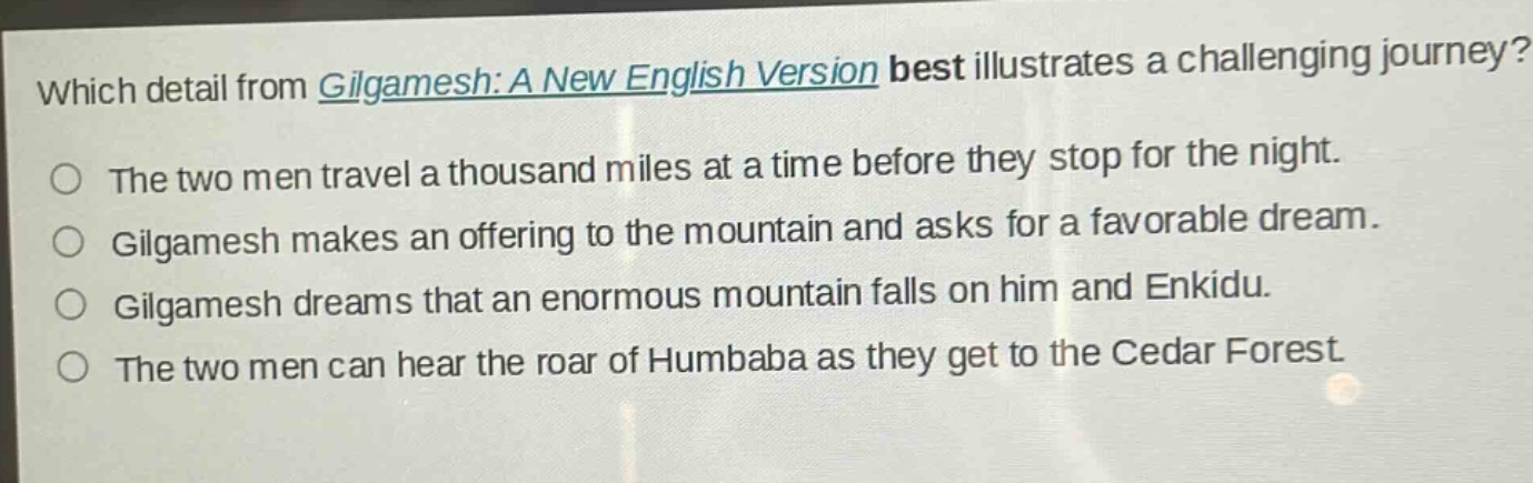 which detail from gilgamesh: a new english version best illustrates a challenging journey?\nthe two men travel a thousand miles at a time before they stop for the night.\ngilgamesh makes an offering to the mountain and asks for a favorable dream.\ngilgamesh dreams that an enormous mountain falls on him and enkidu.\nthe two men can hear the roar of humbaba as they get to the cedar forest.