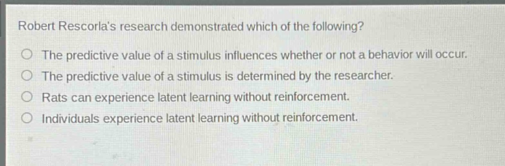 robert rescorlas research demonstrated which of the following?\nthe predictive value of a stimulus influences whether or not a behavior will occur.\nthe predictive value of a stimulus is determined by the researcher.\nrats can experience latent learning without reinforcement.\nindividuals experience latent learning without reinforcement.