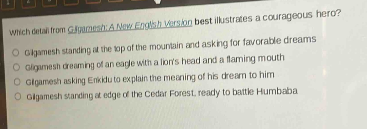 which detail from gilgamesh: a new english version best illustrates a courageous hero?\ngilgamesh standing at the top of the mountain and asking for favorable dreams\ngilgamesh dreaming of an eagle with a lions head and a flaming mouth\ngilgamesh asking enkidu to explain the meaning of his dream to him\ngilgamesh standing at edge of the cedar forest, ready to battle humbaba