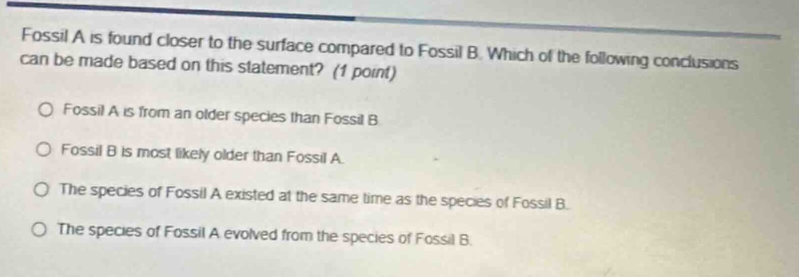 fossil a is found closer to the surface compared to fossil b. which of the following conclusions can be made based on this statement? (1 point)\n\no fossil a is from an older species than fossil b\n\no fossil b is most likely older than fossil a.\n\no the species of fossil a existed at the same time as the species of fossil b.\n\no the species of fossil a evolved from the species of fossil b.