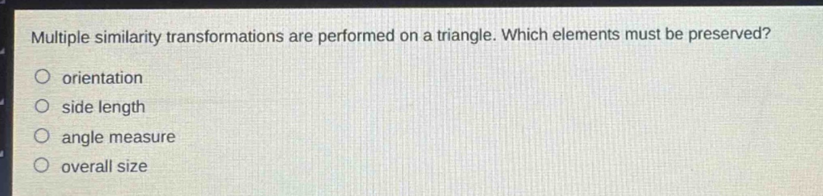 multiple similarity transformations are performed on a triangle. which elements must be preserved?\norientation\nside length\nangle measure\noverall size