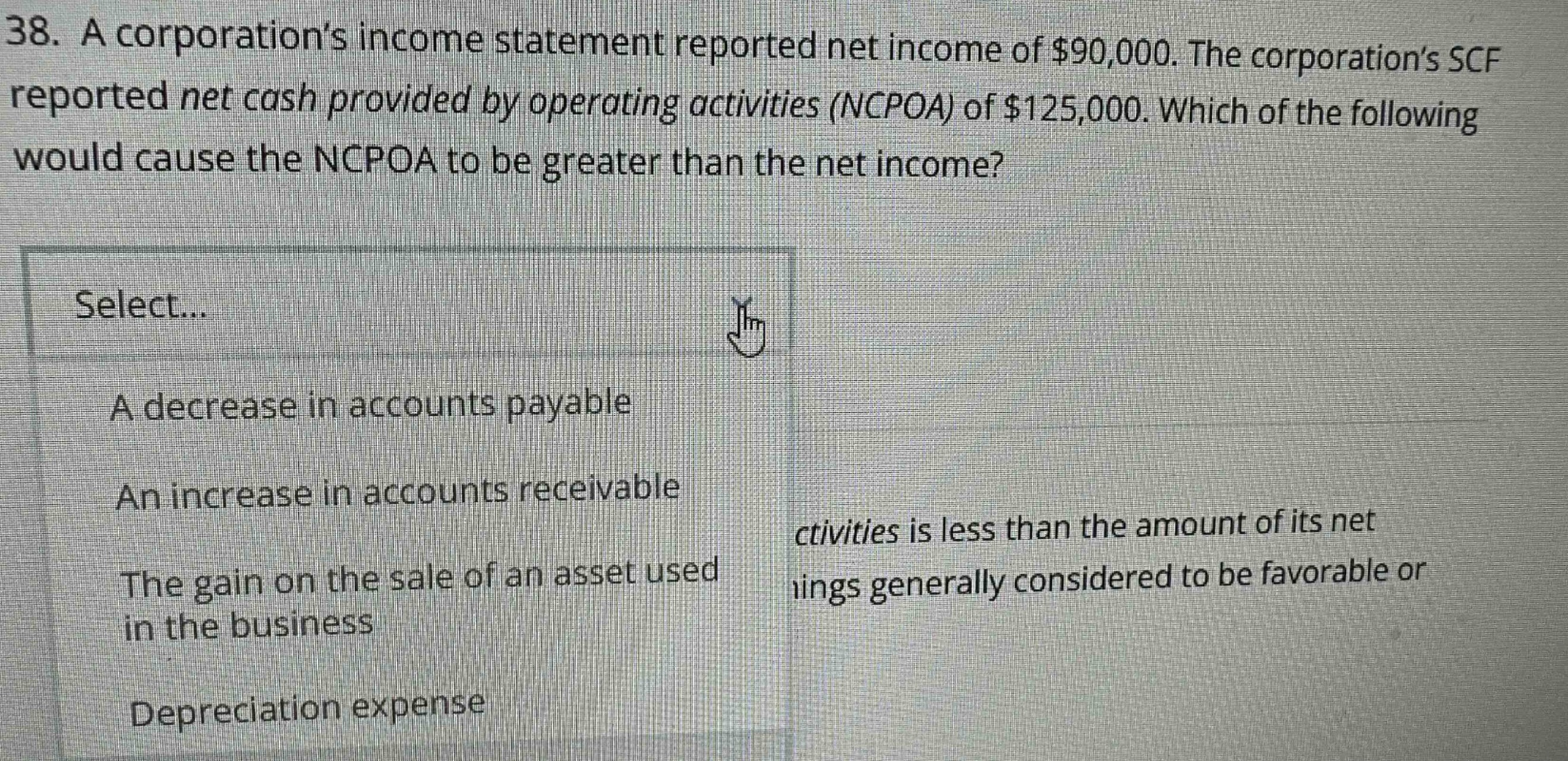 38. a corporation’s income statement reported net income of $90,000. the corporation’s scf reported net cash provided by operating activities (ncpoa) of $125,000. which of the following would cause the ncpoa to be greater than the net income? select... a decrease in accounts payable an increase in accounts receivable the gain on the sale of an asset used in the business depreciation expense