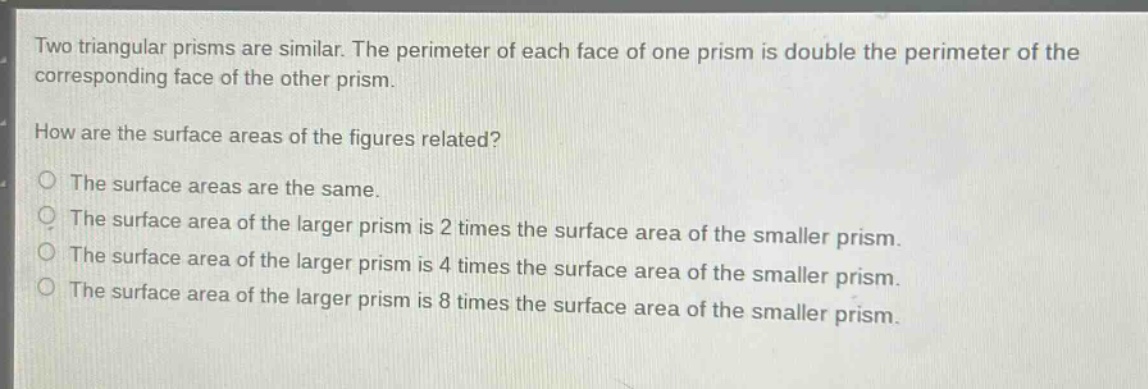 two triangular prisms are similar. the perimeter of each face of one prism is double the perimeter of the corresponding face of the other prism. how are the surface areas of the figures related? the surface areas are the same. the surface area of the larger prism is 2 times the surface area of the smaller prism. the surface area of the larger prism is 4 times the surface area of the smaller prism. the surface area of the larger prism is 8 times the surface area of the smaller prism.