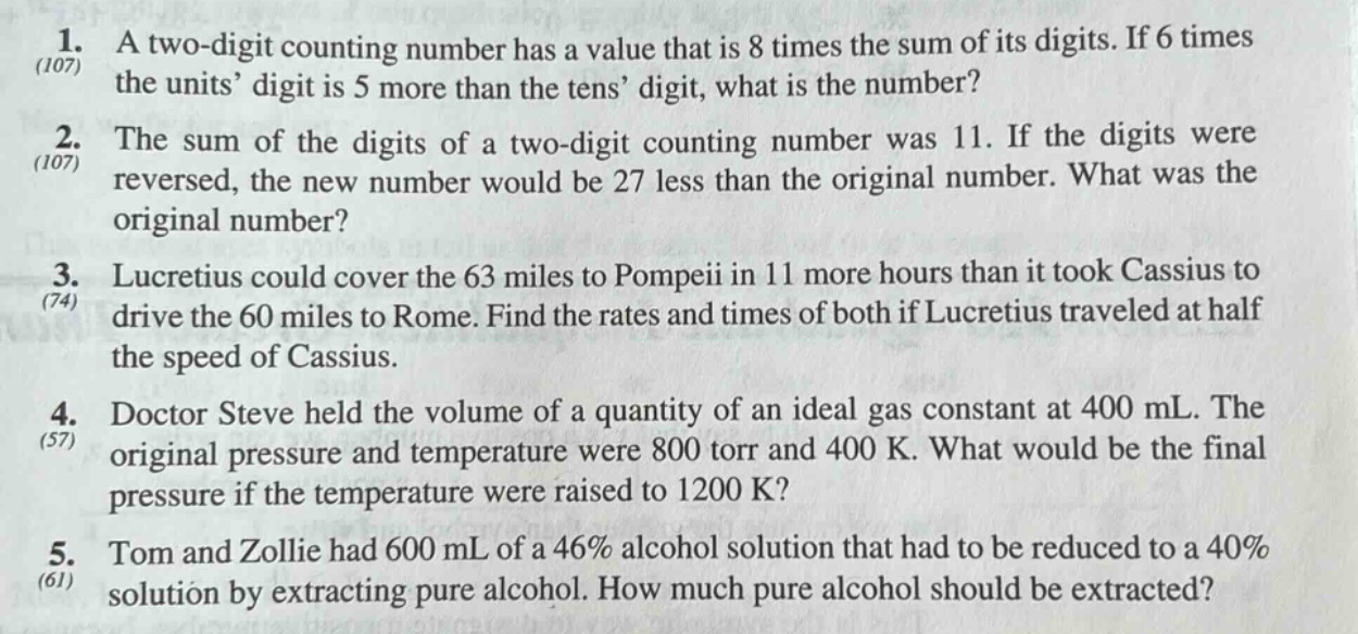 1. a two - digit counting number has a value that is 8 times the sum of its digits. if 6 times the units’ digit is 5 more than the tens’ digit, what is the number?\n2. the sum of the digits of a two - digit counting number was 11. if the digits were reversed, the new number would be 27 less than the original number. what was the original number?\n3. lucretius could cover the 63 miles to pompeii in 11 more hours than it took cassius to drive the 60 miles to rome. find the rates and times of both if lucretius traveled at half the speed of cassius.\n4. doctor steve held the volume of a quantity of an ideal gas constant at 400 ml. the original pressure and temperature were 800 torr and 400 k. what would be the final pressure if the temperature were raised to 1200 k?\n5. tom and zollie had 600 ml of a 46% alcohol solution that had to be reduced to a 40% solution by extracting pure alcohol. how much pure alcohol should be extracted?