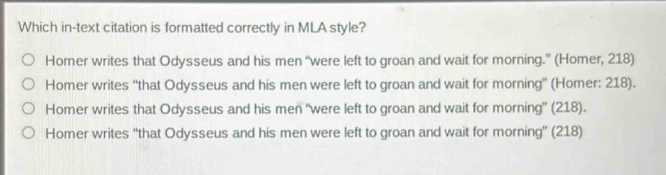 which in - text citation is formatted correctly in mla style?\nhomer writes that odysseus and his men “were left to groan and wait for morning.” (homer, 218)\nhomer writes “that odysseus and his men were left to groan and wait for morning” (homer: 218).\nhomer writes that odysseus and his men “were left to groan and wait for morning” (218).\nhomer writes “that odysseus and his men were left to groan and wait for morning” (218)