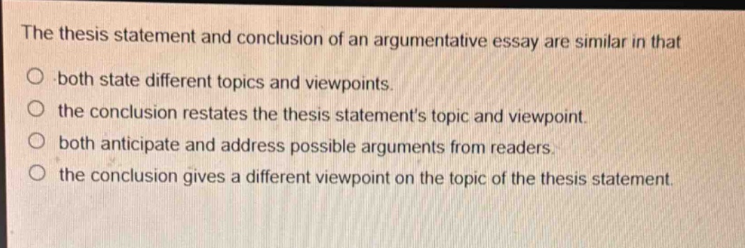 the thesis statement and conclusion of an argumentative essay are similar in that\no both state different topics and viewpoints.\no the conclusion restates the thesis statements topic and viewpoint.\no both anticipate and address possible arguments from readers.\no the conclusion gives a different viewpoint on the topic of the thesis statement.