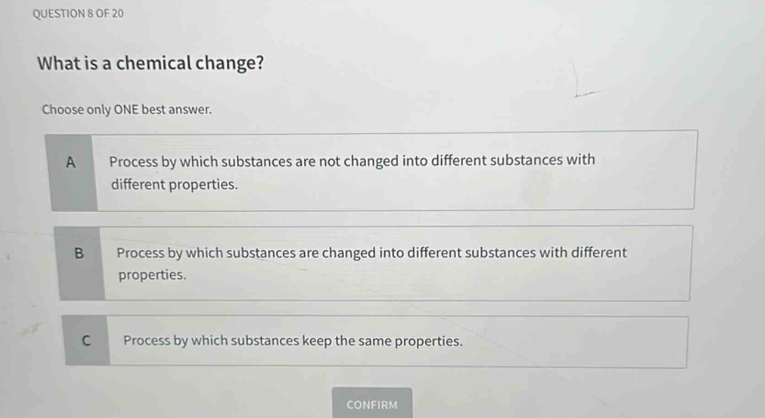 question 8 of 20\nwhat is a chemical change?\nchoose only one best answer.\na process by which substances are not changed into different substances with different properties.\nb process by which substances are changed into different substances with different properties.\nc process by which substances keep the same properties.