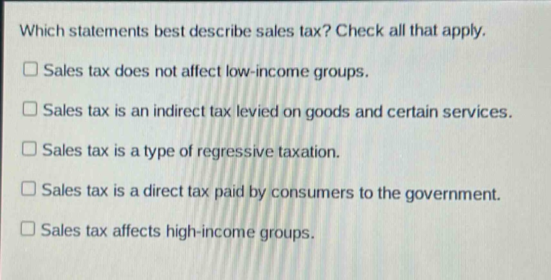 which statements best describe sales tax? check all that apply.\n□ sales tax does not affect low - income groups.\n□ sales tax is an indirect tax levied on goods and certain services.\n□ sales tax is a type of regressive taxation.\n□ sales tax is a direct tax paid by consumers to the government.\n□ sales tax affects high - income groups.