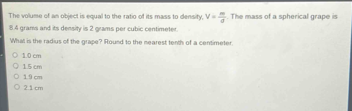 the volume of an object is equal to the ratio of its mass to density, v = \\frac{m}{d}. the mass of a spherical grape is 8.4 grams and its density is 2 grams per cubic centimeter. what is the radius of the grape? round to the nearest tenth of a centimeter. o 1.0 cm o 1.5 cm o 1.9 cm o 2.1 cm