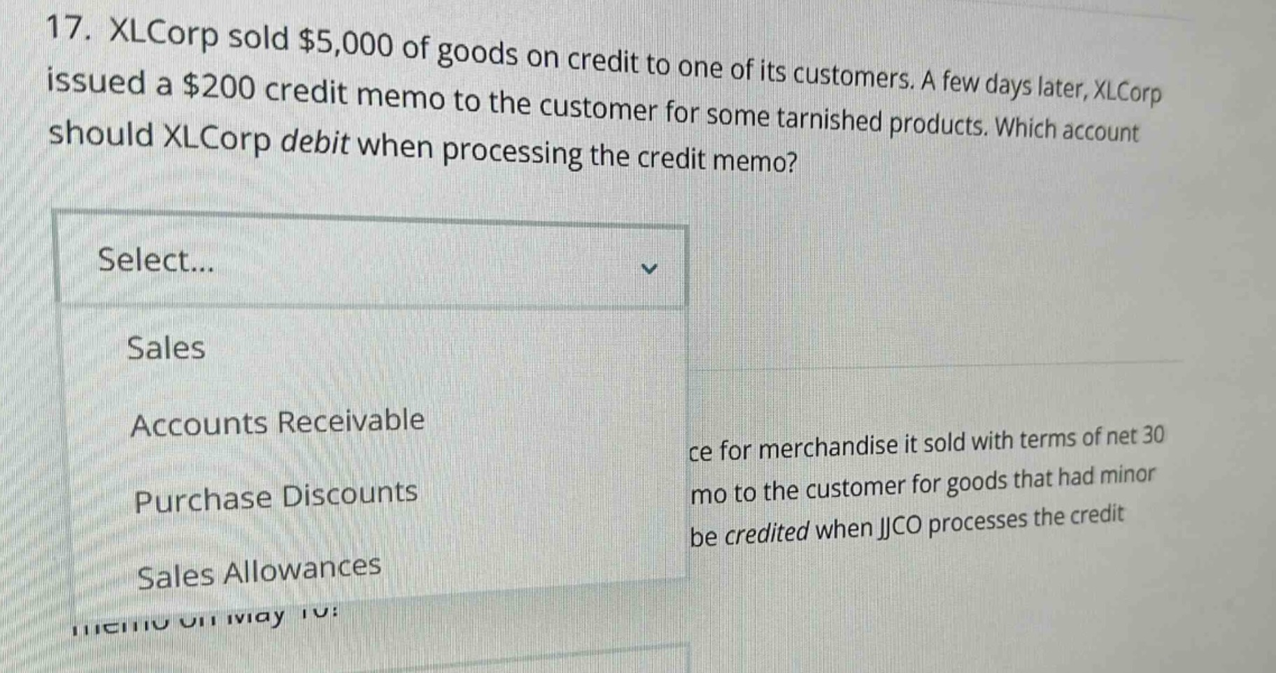 17. xlcorp sold $5,000 of goods on credit to one of its customers. a few days later, xlcorp issued a $200 credit memo to the customer for some tarnished products. which account should xlcorp debit when processing the credit memo? select... sales accounts receivable purchase discounts sales allowances