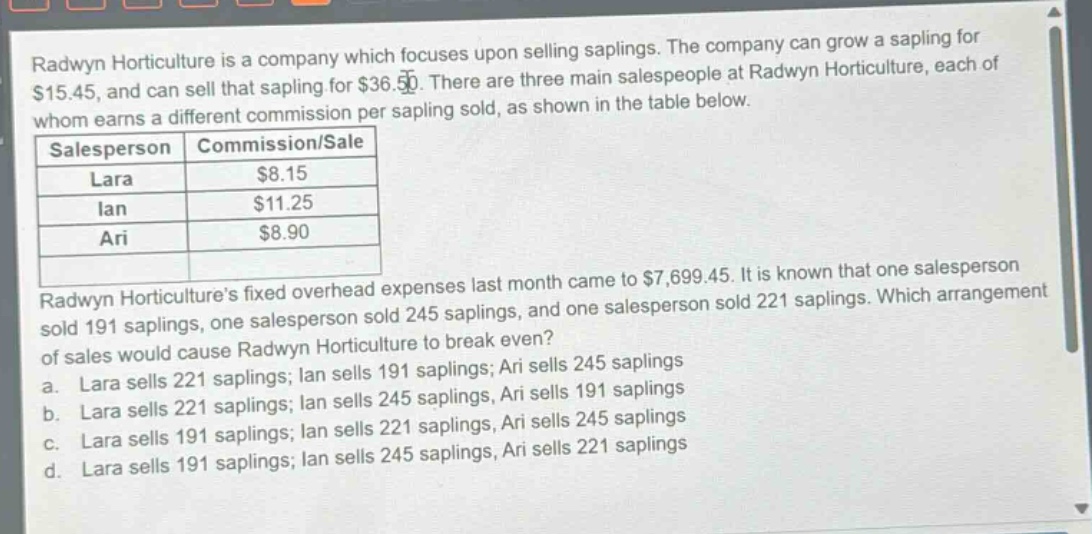 radwyn horticulture is a company which focuses upon selling saplings. the company can grow a sapling for $15.45, and can sell that sapling for $36.50. there are three main salespeople at radwyn horticulture, each of whom earns a different commission per sapling sold, as shown in the table below.\n|salesperson|commission/sale|\n|--|--|\n|lara|$8.15|\n|ian|$11.25|\n|ari|$8.90|\nradwyn horticultures fixed overhead expenses last month came to $7,699.45. it is known that one salesperson sold 191 saplings, one salesperson sold 245 saplings, and one salesperson sold 221 saplings. which arrangement of sales would cause radwyn horticulture to break even?\n a. lara sells 221 saplings; ian sells 191 saplings; ari sells 245 saplings\n b. lara sells 221 saplings; ian sells 245 saplings, ari sells 191 saplings\n c. lara sells 191 saplings; ian sells 221 saplings, ari sells 245 saplings\n d. lara sells 191 saplings; ian sells 245 saplings, ari sells 221 saplings