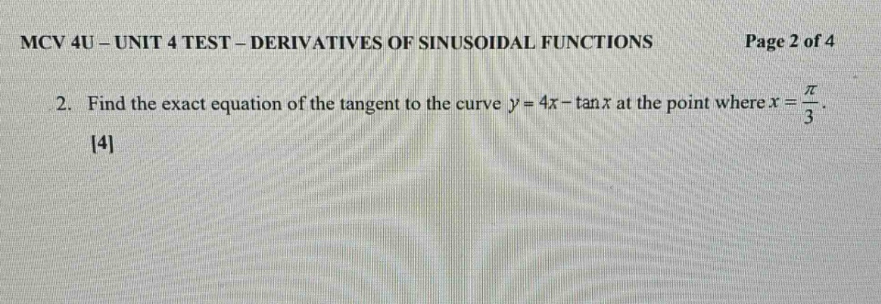 mcv 4u - unit 4 test - derivatives of sinusoidal functions page 2 of 4\n2. find the exact equation of the tangent to the curve (y = 4x-\tan x) at the point where (x=\frac{pi}{3}).\n4