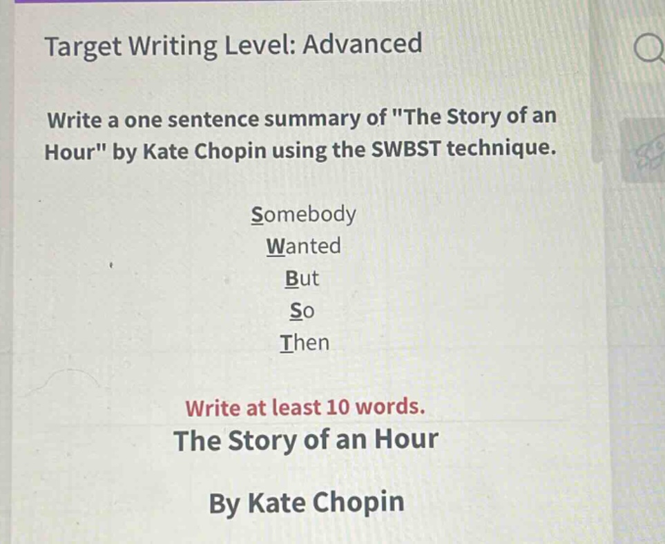 target writing level: advanced\nwrite a one - sentence summary of \the story of an hour\ by kate chopin using the swbst technique.\nsomebody\nwanted\nbut\nso\nthen\nwrite at least 10 words.\nthe story of an hour\nby kate chopin