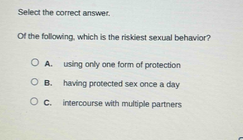 select the correct answer. of the following, which is the riskiest sexual behavior? a. using only one form of protection b. having protected sex once a day c. intercourse with multiple partners