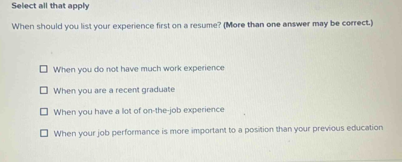 select all that apply\nwhen should you list your experience first on a resume? (more than one answer may be correct.)\n□ when you do not have much work experience\n□ when you are a recent graduate\n□ when you have a lot of on - the - job experience\n□ when your job performance is more important to a position than your previous education