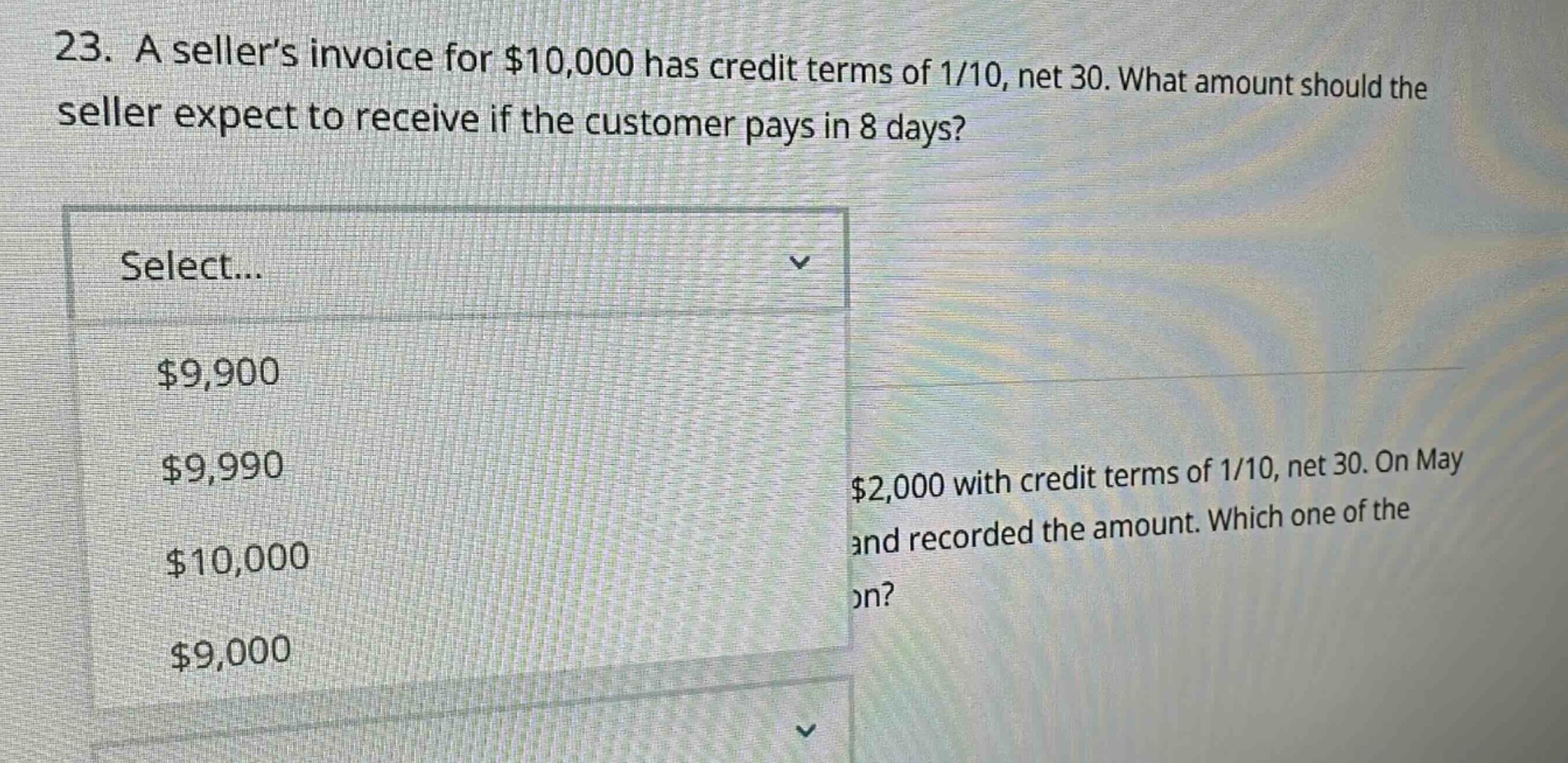 23. a seller’s invoice for $10,000 has credit terms of 1/10, net 30. what amount should the seller expect to receive if the customer pays in 8 days? select... $9,900 $9,990 $10,000 $9,000