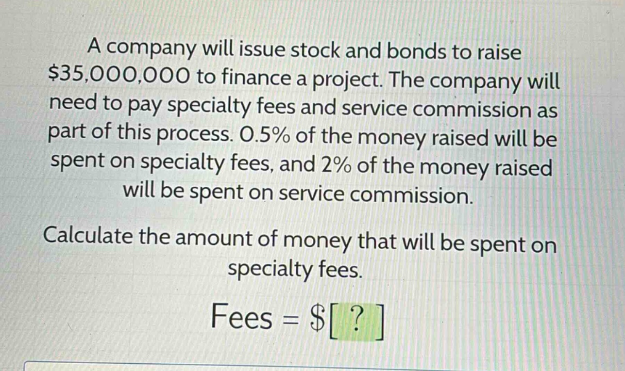 a company will issue stock and bonds to raise $35,000,000 to finance a project. the company will need to pay specialty fees and service commission as part of this process. 0.5% of the money raised will be spent on specialty fees, and 2% of the money raised will be spent on service commission. calculate the amount of money that will be spent on specialty fees. fees = $?
