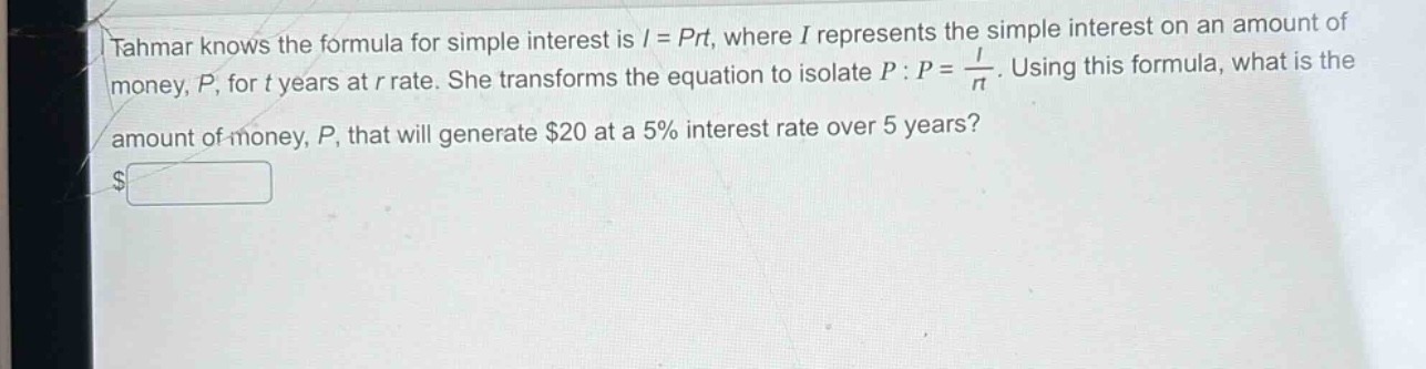 tahmar knows the formula for simple interest is $i = prt$, where $i$ represents the simple interest on an amount of money, $p$, for $t$ years at $r$ rate. she transforms the equation to isolate $p$: $p=\frac{i}{rt}$. using this formula, what is the amount of money, $p$, that will generate $20 at a 5% interest rate over 5 years?