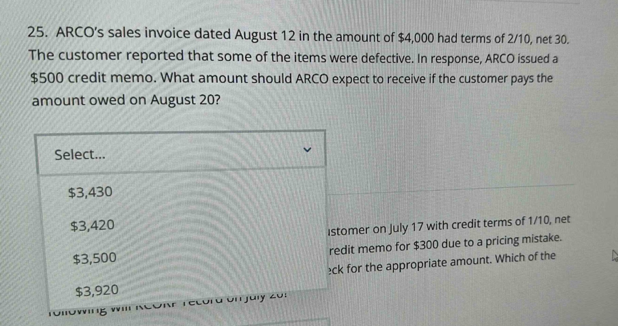 25. arcos sales invoice dated august 12 in the amount of $4,000 had terms of 2/10, net 30. the customer reported that some of the items were defective. in response, arco issued a $500 credit memo. what amount should arco expect to receive if the customer pays the amount owed on august 20? select... $3,430 $3,420 $3,500 $3,920