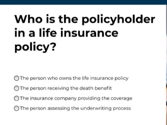 who is the policyholder in a life insurance policy?\n○the person who owns the life insurance policy\n○the person receiving the death benefit\n○the insurance company providing the coverage\n○the person assessing the underwriting process