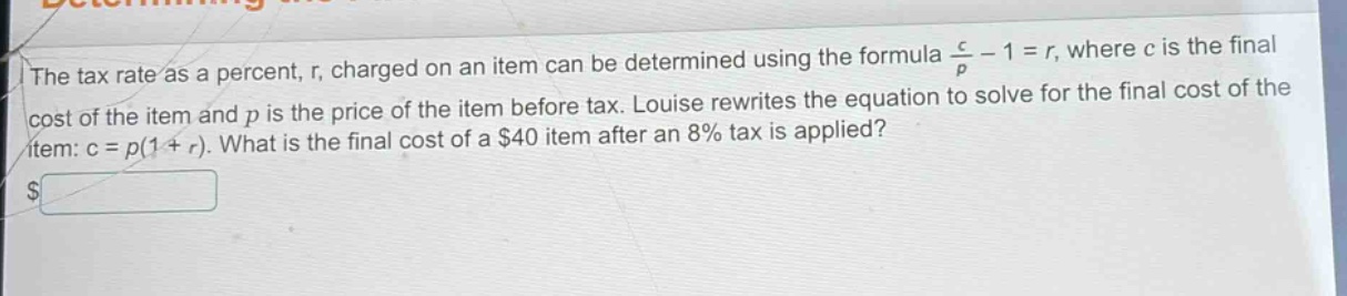 the tax rate as a percent, r, charged on an item can be determined using the formula $\frac{c}{p}-1 = r$, where c is the final cost of the item and p is the price of the item before tax. louise rewrites the equation to solve for the final cost of the item: c = p(1 + r). what is the final cost of a $40 item after an 8% tax is applied?
