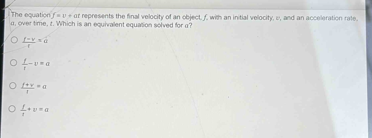 the equation $f = v+at$ represents the final velocity of an object, $f$, with an initial velocity, $v$, and an acceleration rate, $a$, over time, $t$. which is an equivalent equation solved for $a$?\n$\\frac{f - v}{t}=a$\n$\\frac{f}{t}-v = a$\n$\\frac{f + v}{t}=a$\n$\\frac{f}{t}+v = a$