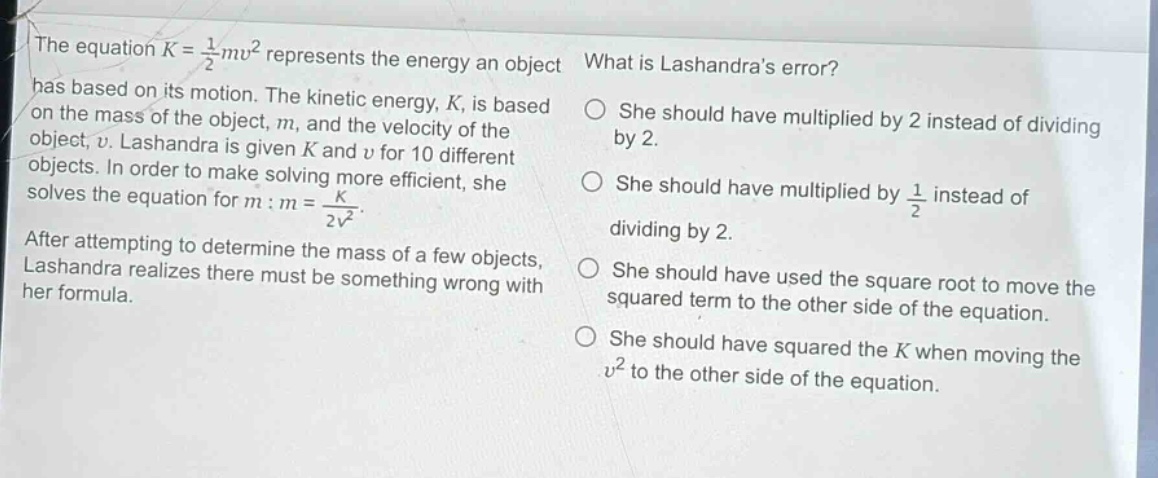 the equation $k = \\frac{1}{2}mv^{2}$ represents the energy an object has based on its motion. the kinetic energy, $k$, is based on the mass of the object, $m$, and the velocity of the object, $v$. lashandra is given $k$ and $v$ for 10 different objects. in order to make solving more efficient, she solves the equation for $m$: $m = \\frac{k}{2v^{2}}$. after attempting to determine the mass of a few objects, lashandra realizes there must be something wrong with her formula. what is lashandras error? she should have multiplied by 2 instead of dividing by 2. she should have multiplied by $\\frac{1}{2}$ instead of dividing by 2. she should have used the square root to move the squared term to the other side of the equation. she should have squared the $k$ when moving the $v^{2}$ to the other side of the equation.