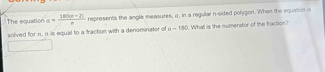 the equation $a = \\frac{180(n - 2)}{n}$ represents the angle measures, $a$, in a regular n - sided polygon. when the equation is solved for $n$, $n$ is equal to a fraction with a denominator of $a - 180$. what is the numerator of the fraction?