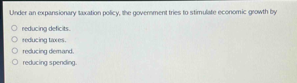 under an expansionary taxation policy, the government tries to stimulate economic growth by\nreducing deficits.\nreducing taxes.\nreducing demand.\nreducing spending.