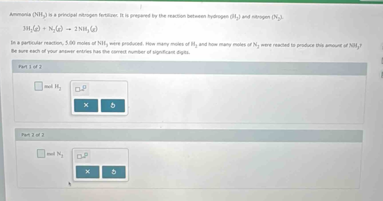 ammonia (nh₃) is a principal nitrogen fertilizer. it is prepared by the reaction between hydrogen (h₂) and nitrogen (n₂). 3h₂(g) + n₂(g) → 2nh₃(g) in a particular reaction, 5.00 moles of nh₃ were produced. how many moles of h₂ and how many moles of n₂ were reacted to produce this amount of nh₃? be sure each of your answer entries has the correct number of significant digits. part 1 of 2 mol h₂ part 2 of 2 mol n₂