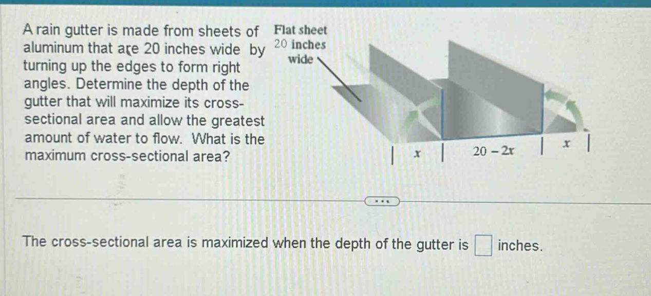 a rain gutter is made from sheets of aluminum that are 20 inches wide by turning up the edges to form right angles. determine the depth of the gutter that will maximize its cross - sectional area and allow the greatest amount of water to flow. what is the maximum cross - sectional area? the cross - sectional area is maximized when the depth of the gutter is inches.