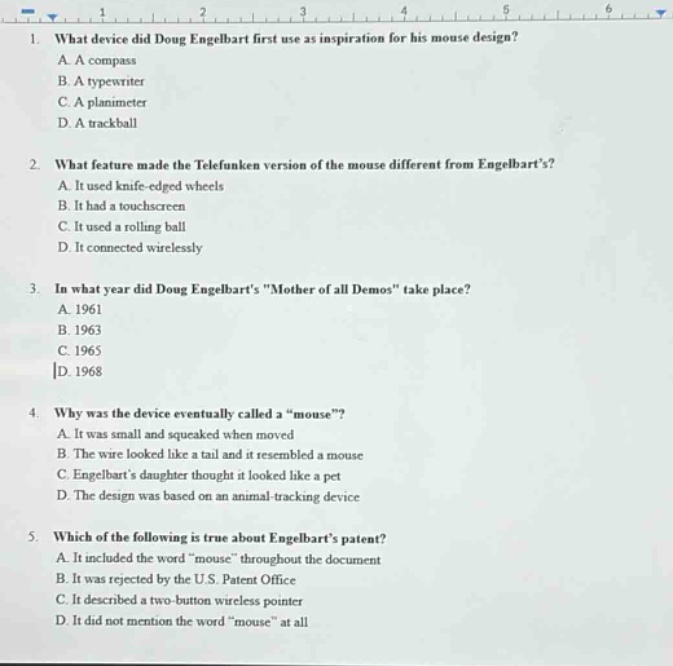 1. what device did doug engelbart first use as inspiration for his mouse design?\na. a compass\nb. a typewriter\nc. a planimeter\nd. a trackball\n2. what feature made the telefunken version of the mouse different from engelbarts?\na. it used knife - edged wheels\nb. it had a touchscreen\nc. it used a rolling ball\nd. it connected wirelessly\n3. in what year did doug engelbarts \mother of all demos\ take place?\na. 1961\nb. 1963\nc. 1965\nd. 1968\n4. why was the device eventually called a \mouse\?\na. it was small and squeaked when moved\nb. the wire looked like a tail and it resembled a mouse\nc. engelbarts daughter thought it looked like a pet\nd. the design was based on an animal - tracking device\n5. which of the following is true about engelbarts patent?\na. it included the word \mouse\ throughout the document\nb. it was rejected by the u.s. patent office\nc. it described a two - button wireless pointer\nd. it did not mention the word \mouse\ at all