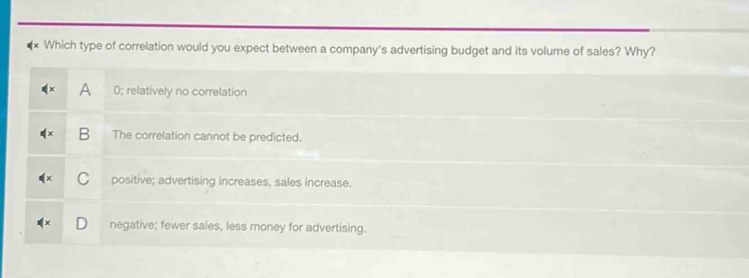 which type of correlation would you expect between a company’s advertising budget and its volume of sales? why?\na 0; relatively no correlation\nb the correlation cannot be predicted.\nc positive; advertising increases, sales increase.\nd negative; fewer sales, less money for advertising.