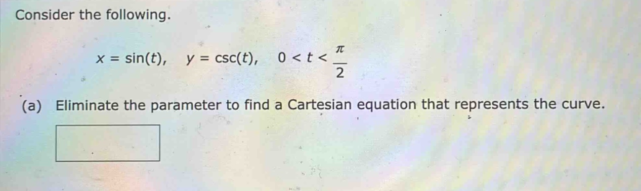 consider the following.\n\n$x = \\sin(t),\\ y = \\csc(t),\\ 0 < t < \\frac{\\pi}{2}$\n\n(a) eliminate the parameter to find a cartesian equation that represents the curve.
