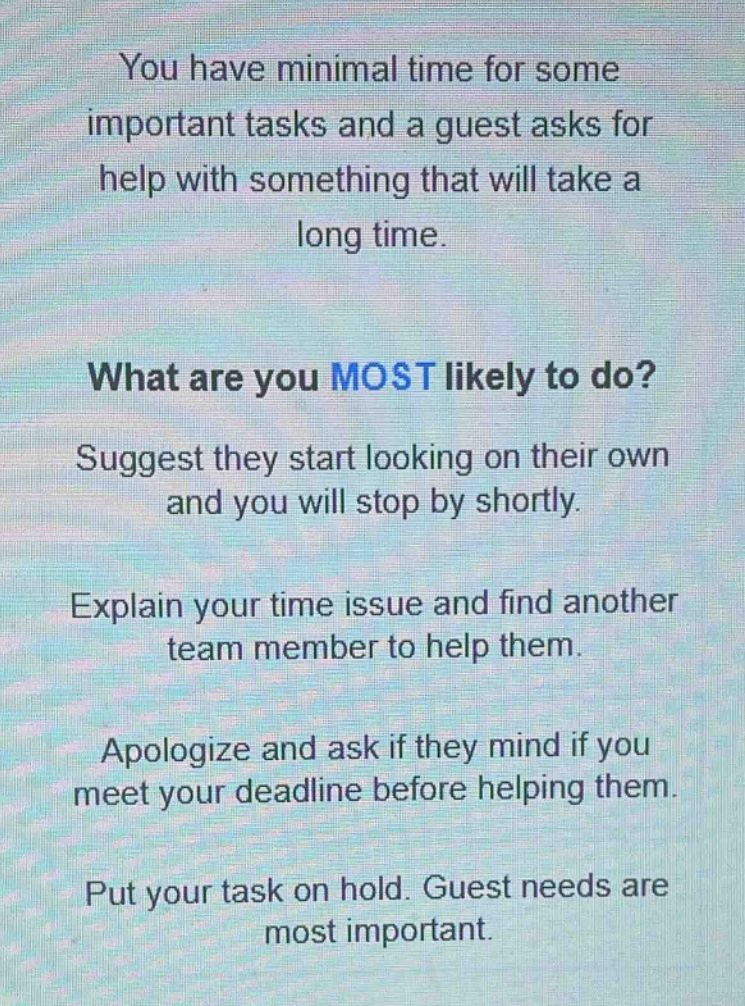 you have minimal time for some important tasks and a guest asks for help with something that will take a long time.\nwhat are you most likely to do?\nsuggest they start looking on their own and you will stop by shortly.\nexplain your time issue and find another team member to help them.\napologize and ask if they mind if you meet your deadline before helping them.\nput your task on hold. guest needs are most important.