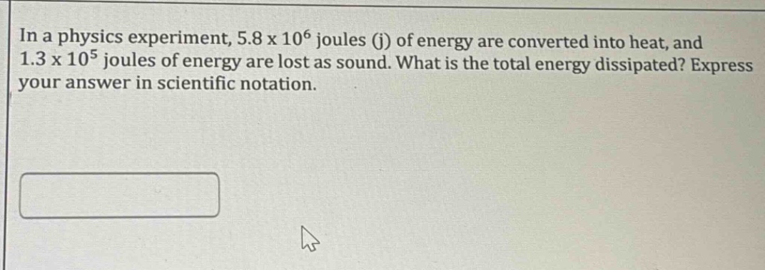 in a physics experiment, 5.8 x 10^6 joules (j) of energy are converted into heat, and 1.3 x 10^5 joules of energy are lost as sound. what is the total energy dissipated? express your answer in scientific notation.