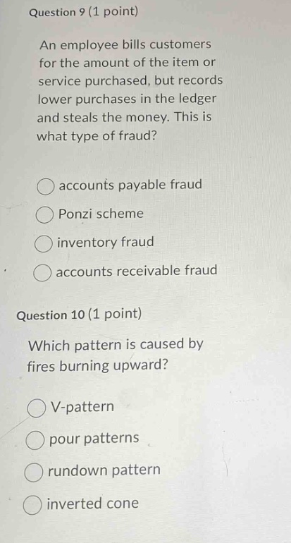 question 9 (1 point)\nan employee bills customers for the amount of the item or service purchased, but records lower purchases in the ledger and steals the money. this is what type of fraud?\naccounts payable fraud\nponzi scheme\ninventory fraud\naccounts receivable fraud\nquestion 10 (1 point)\nwhich pattern is caused by fires burning upward?\nv - pattern\npour patterns\rundown pattern\ninverted cone