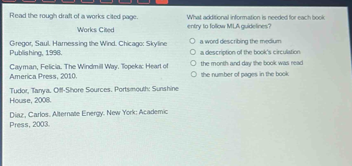 read the rough draft of a works cited page.\nworks cited\ngregor, saul. harnessing the wind. chicago: skyline publishing, 1998.\ncayman, felicia. the windmill way. topeka: heart of america press, 2010.\ntudor, tanya. off - shore sources. portsmouth: sunshine house, 2008.\ndiaz, carlos. alternate energy. new york: academic press, 2003.\nwhat additional information is needed for each book entry to follow mla guidelines?\n○ a word describing the medium\n○ a description of the book’s circulation\n○ the month and day the book was read\n○ the number of pages in the book