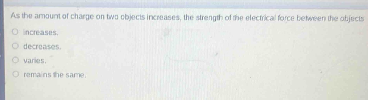 as the amount of charge on two objects increases, the strength of the electrical force between the objects\no increases.\no decreases.\no varies.\no remains the same.