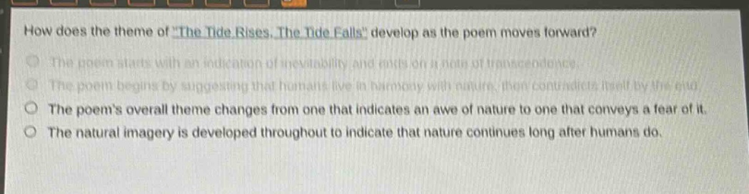 how does the theme of \the tide rises, the tide falls\ develop as the poem moves forward?\nthe poem starts with an indication of inevitability and ends on a note of transcendence.\nthe poem begins by suggesting that humans live in harmony with nature, then contradicts itself by the end.\nthe poems overall theme changes from one that indicates an awe of nature to one that conveys a fear of it.\nthe natural imagery is developed throughout to indicate that nature continues long after humans do.