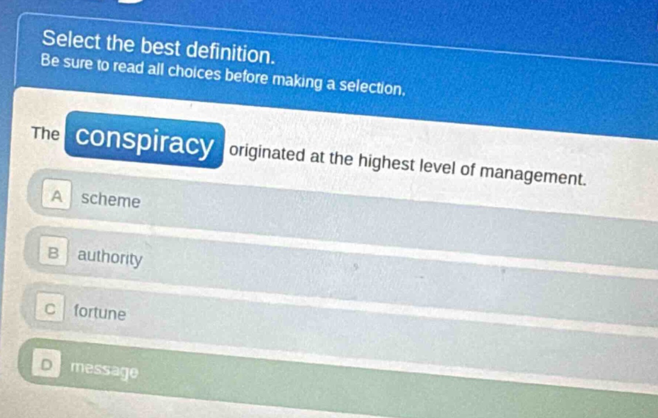 select the best definition. be sure to read all choices before making a selection. the conspiracy originated at the highest level of management. a scheme b authority c fortune d message
