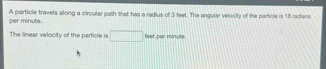 a particle travels along a circular path that has a radius of 3 feet. the angular velocity of the particle is 18 radians per minute.\nthe linear velocity of the particle is feet per minute.